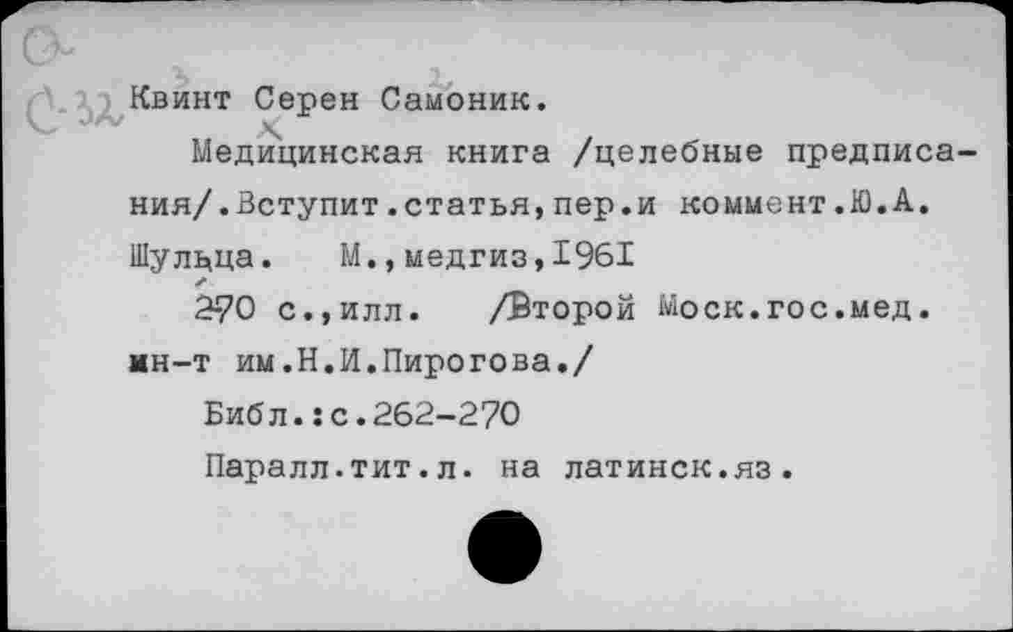 ﻿Квинт Серен Самоник.
„ X	.
Медицинская книга /целебные предписа ния/.Вступит .статья, пер.и коммент .К).А. Шулдца. М.,медгиз,1961
2-70 с.,илл. /Второй Моск.гос.мед. мн-т им.Н.И.Пирогова./
Библ.:с.262-270
Паралл.тит.л. на латинск.яз.